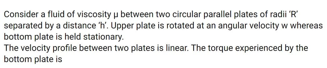 Consider a fluid of viscosity u between two circular parallel plates of radii 'R'
separated by a distance 'h'. Upper plate is rotated at an angular velocity w whereas
bottom plate is held stationary.
The velocity profile between two plates is linear. The torque experienced by the
bottom plate is
