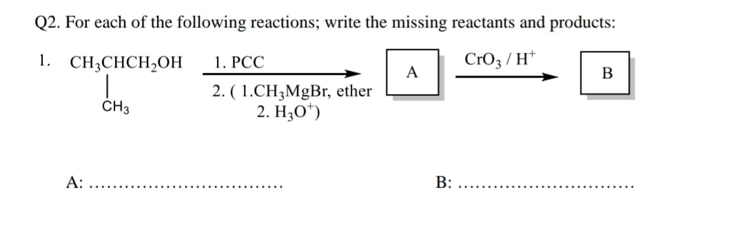 Q2. For each of the following reactions; write the missing reactants and products:
1.
CH3CHCH₂OH
CrO3/H+
A:
CH3
1. PCC
2. (1.CH3MgBr, ether
2. H30¹)
A
B:
B