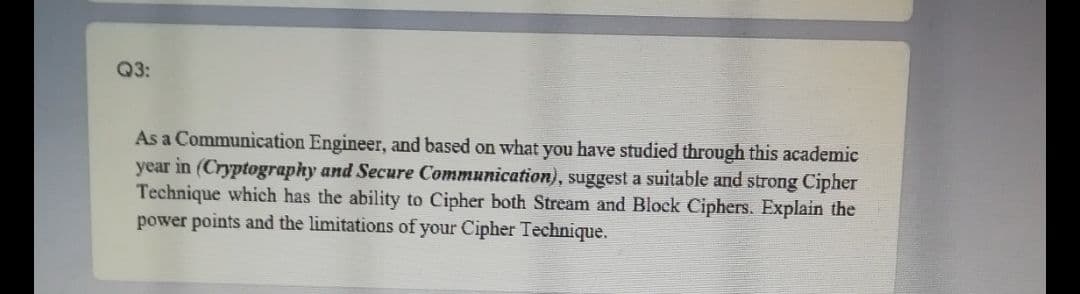 Q3:
As a Communication Engineer, and based on what you have studied through this academic
year in (Cryptography and Secure Communication), suggest a suitable and strong Cipher
Technique which has the ability to Cipher both Stream and Block Ciphers. Explain the
power points and the limitations of your Cipher Technique.
