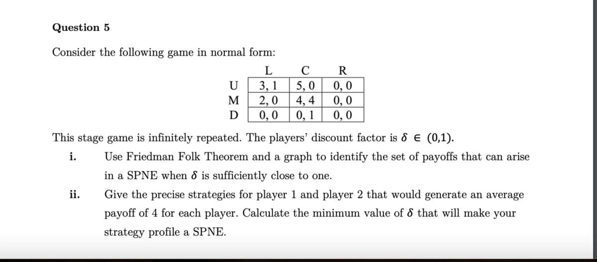 Question 5
Consider the following game in normal form:
L
C
R
U
3,1
5,0
0,0
M
2,0 4,4 0,0
D
0,0
0, 1 0,0
This stage game is infinitely repeated. The players' discount factor is 8 = (0,1).
i.
ii.
Use Friedman Folk Theorem and a graph to identify the set of payoffs that can arise
in a SPNE when 8 is sufficiently close to one.
Give the precise strategies for player 1 and player 2 that would generate an average
payoff of 4 for each player. Calculate the minimum value of 8 that will make your
strategy profile a SPNE.
