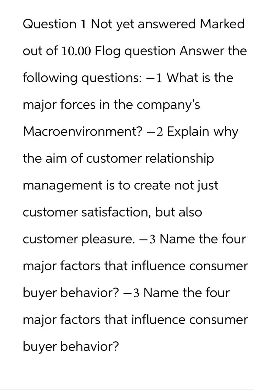 Question 1 Not yet answered Marked
out of 10.00 Flog question Answer the
following questions: -1 What is the
major forces in the company's
Macroenvironment? -2 Explain why
the aim of customer relationship
management is to create not just
customer satisfaction, but also
customer pleasure. -3 Name the four
major factors that influence consumer
buyer behavior? -3 Name the four
major factors that influence consumer
buyer behavior?