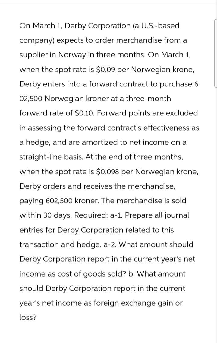 On March 1, Derby Corporation (a U.S.-based
company) expects to order merchandise from a
supplier in Norway in three months. On March 1,
when the spot rate is $0.09 per Norwegian krone,
Derby enters into a forward contract to purchase 6
02,500 Norwegian kroner at a three-month
forward rate of $0.10. Forward points are excluded
in assessing the forward contract's effectiveness as
a hedge, and are amortized to net income on a
straight-line basis. At the end of three months,
when the spot rate is $0.098 per Norwegian krone,
Derby orders and receives the merchandise,
paying 602,500 kroner. The merchandise is sold
within 30 days. Required: a-1. Prepare all journal
entries for Derby Corporation related to this
transaction and hedge. a-2. What amount should
Derby Corporation report in the current year's net
income as cost of goods sold? b. What amount
should Derby Corporation report in the current
year's net income as foreign exchange gain or
loss?