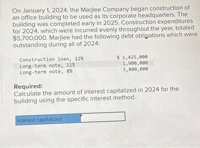 On January 1, 2024, the Marjlee Company began construction of
an office building to be used as its corporate headquarters. The
building was completed early in 2025. Construction expenditures
for 2024, which were incurred evenly throughout the year, totaled
$5,700,000. Marjlee had the following debt obligations which were
outstanding during all of 2024:
Construction loan, 12%
Long-term note, 11%
Long-term note, 8%
$ 1,425,000
1,900,000
3,800,000
Required:
Calculate the amount of interest capitalized in 2024 for the
building using the specific interest method.
Interest capitalized