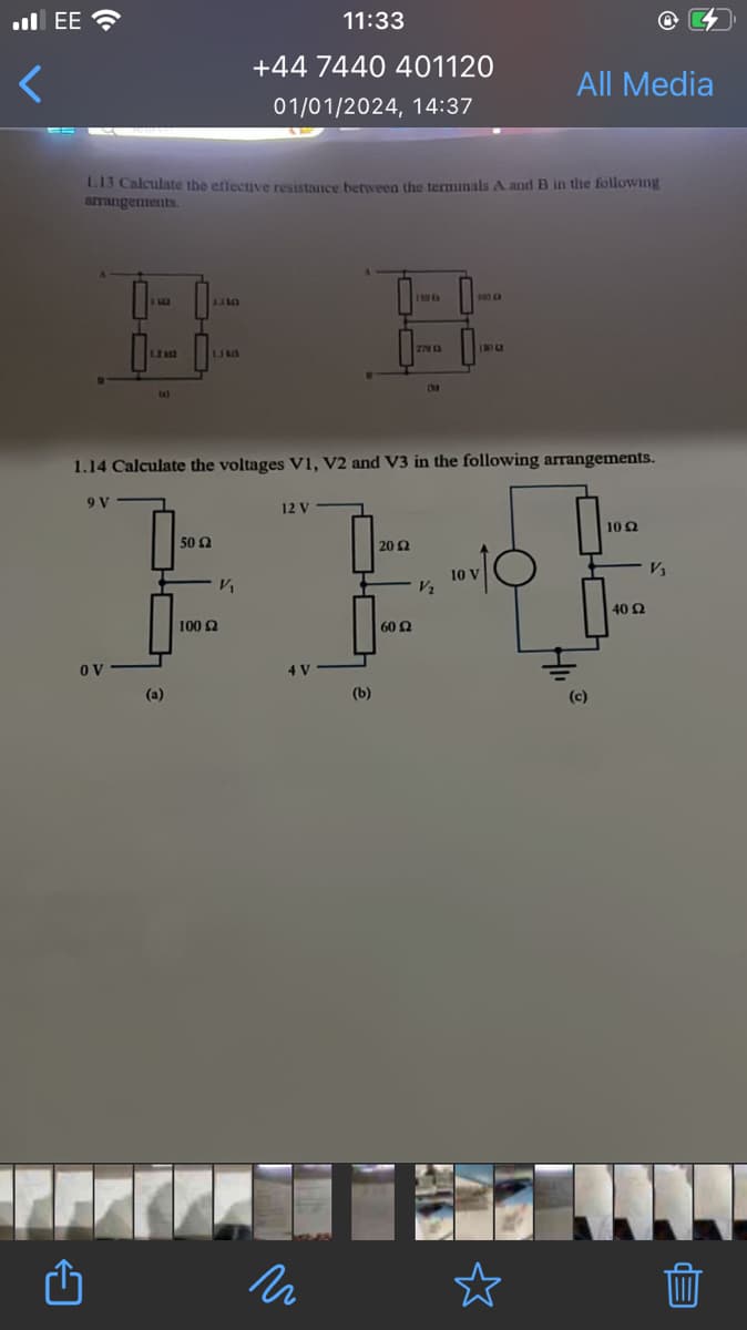 .EE
<
1.13 Calculate the effective resistance between the terminals A and B in the following
arrangements.
ov
150 C
300 (R
E
1.110
B B
2ND
1340
(4)
1.14 Calculate the voltages V1, V2 and V3 in the following arrangements.
9 V
(a)
11:33
+44 7440 401120
01/01/2024, 14:37
50 £2
V₁
100 £2
12 V
n
(b)
20 Ω
60 2
All Media
V₂
10 V
(c)
10 Q2
40 Ω
V₂
Ep