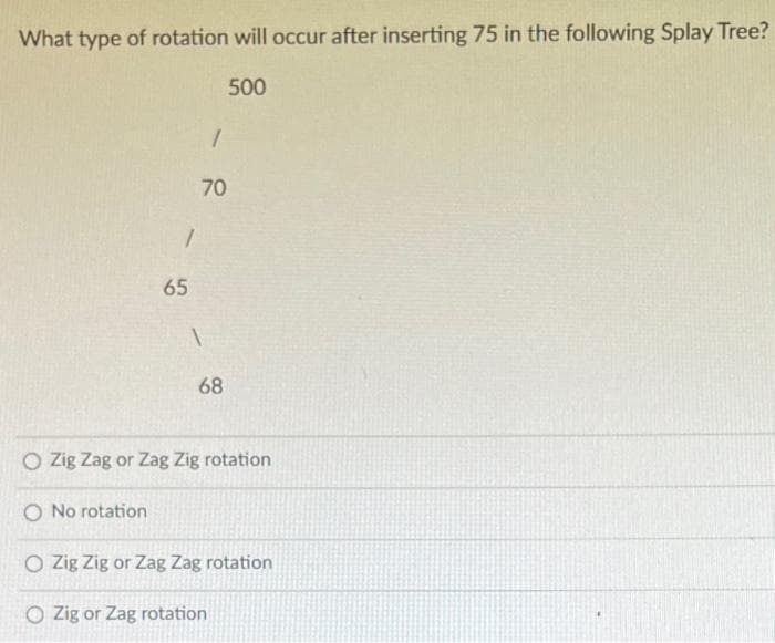 What type of rotation will occur after inserting 75 in the following Splay Tree?
500
1
O No rotation
65
1
70
1
68
O Zig Zag or Zag Zig rotation
O Zig Zig or Zag Zag rotation
O Zig or Zag rotation