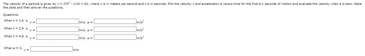 The velocity of a particle is given by v = 27t - 113t + 62, where v is in meters per second and t is in seconds. Plot the velocity v and acceleration a versus time for the first 6.1 seconds of motion and evaluate the velocity when a is zero. Make
the plots and then answer the questions.
Questions:
When t = 1.6 s,
m/s, a =
Im/s²
m/s?
When t = 2.9 s,
Im/s, a =
When t= 4.8 s,
m/s, a =
Jm/s²
When a = 0. v =
m/s

