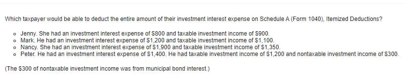Which taxpayer would be able to deduct the entire amount of their investment interest expense on Schedule A (Form 1040), Itemized Deductions?
o Jenny. She had an investment interest expense of $800 and taxable investment income of $900.
o Mark. He had an investment interest expense of $1,200 and taxable investment income of $1,100.
o Nancy. She had an investment interest expense of $1,900 and taxable investment income of $1,350.
o Peter. He had an investment interest expense of $1,400. He had taxable investment income of $1,200 and nontaxable investment income of $300.
(The $300 of nontaxable investment income was from municipal bond interest.)