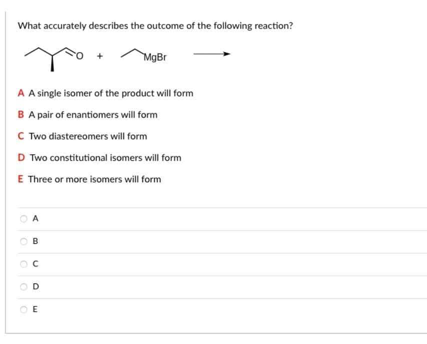 What accurately describes the outcome of the following reaction?
MgBr
A A single isomer of the product will form
B A pair of enantiomers will form
C Two diastereomers will form
D Two constitutional isomers will form
E Three or more isomers will form
O A
O E
