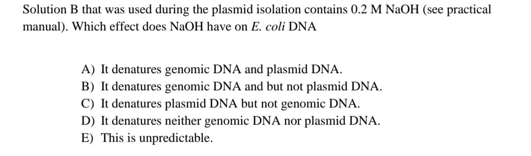 Solution B that was used during the plasmid isolation contains 0.2 M NaOH (see practical
manual). Which effect does NaOH have on E. coli DNA
A) It denatures genomic DNA and plasmid DNA.
B) It denatures genomic DNA and but not plasmid DNA.
C) It denatures plasmid DNA but not genomic DNA.
D) It denatures neither genomic DNA nor plasmid DNA.
E) This is unpredictable.
