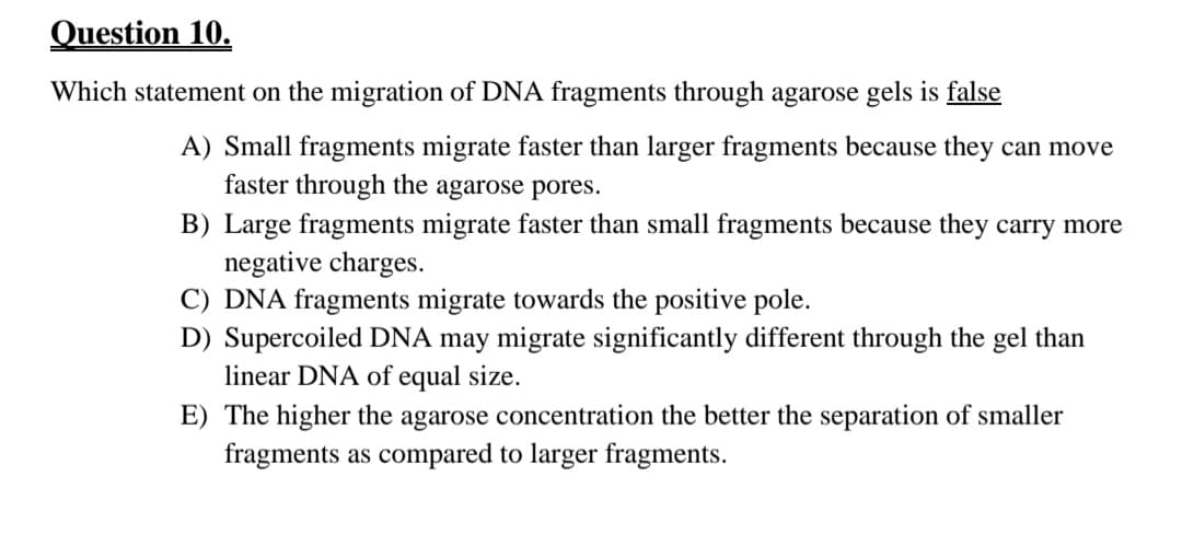 Question 10.
Which statement on the migration of DNA fragments through agarose gels is false
A) Small fragments migrate faster than larger fragments because they can move
faster through the agarose pores.
B) Large fragments migrate faster than small fragments because they carry more
negative charges.
C) DNA fragments migrate towards the positive pole.
D) Supercoiled DNA may migrate significantly different through the gel than
linear DNA of equal size.
E) The higher the agarose concentration the better the separation of smaller
fragments as compared to larger fragments.
