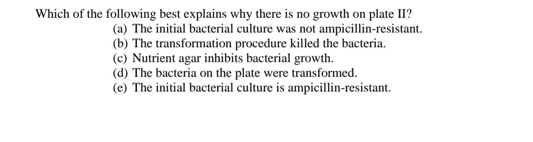 Which of the following best explains why there is no growth on plate II?
(a) The initial bacterial culture was not ampicillin-resistant.
(b) The transformation procedure killed the bacteria.
(c) Nutrient agar inhibits bacterial growth.
(d) The bacteria on the plate were transformed.
(e) The initial bacterial culture is ampicillin-resistant.
