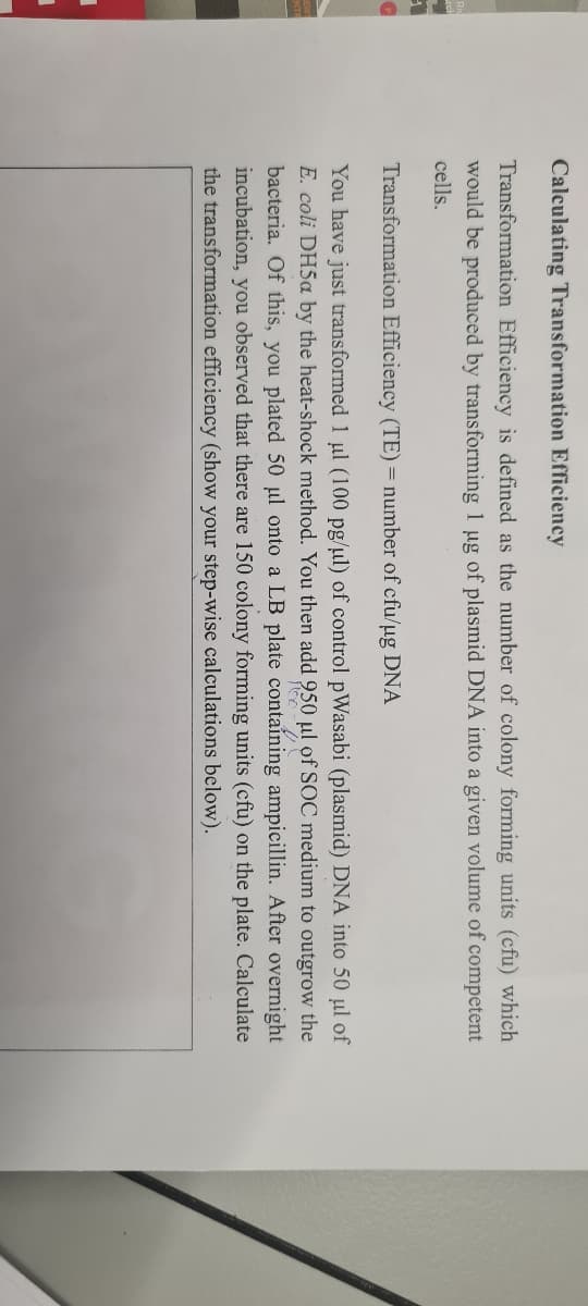 Calculating Transformation Efficiency
Transformation Efficiency is defined as the number of colony forming units (cfu) which
would be produced by transforming 1 ug of plasmid DNA into a given volume of competent
cells.
Transformation Efficiency (TE) = number of cfu/ug DNA
You have just transformed 1 ul (100 pg/ul) of control pWasabi (plasmid) DNA into 50 µl of
E. coli DH5a by the heat-shock method. You then add 950 µl of SOC medium to outgrow the
bacteria. Of this, you plated 50 µl onto a LB plate containing ampicillin. After overnight
incubation, you observed that there are 150 colony forming units (cfu) on the plate. Calculate
the transformation efficiency (show your step-wise calculations below).
