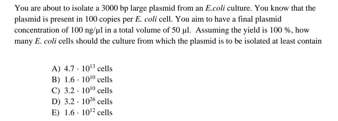 You are about to isolate a 3000 bp large plasmid from an E.coli culture. You know that the
plasmid is present in 100 copies per E. coli cell. You aim to have a final plasmid
concentration of 100 ng/ul in a total volume of 50 ul. Assuming the yield is 100 %, how
many E. coli cells should the culture from which the plasmid is to be isolated at least contain
A) 4.7 · 1013 cells
B) 1.6 · 1010 cells
C) 3.2 · 1010 cells
D) 3.2 · 1026 cells
E) 1.6 · 1012 cells
