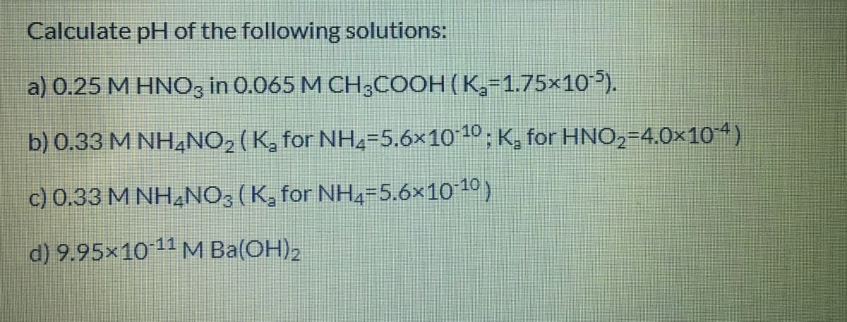 Calculate pH of the following solutions:
a) 0.25 M HNO3 in 0.065 M CH3COOH ( K,=1.75×10).
b) 0.33 M NH,NO2 (K, for NH4=5,6×1010; K, for HNO,=4.0×104)
c) 0.33 M NHẠNO3 (K, for NH4=5.6×1010)
d) 9.95x1011 M Ba(OH)2
