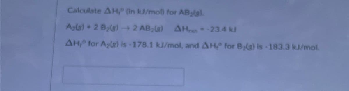 Calculate AH," (in kJ/mol) for AB;le).
A₂(g) + 2 B₂(g) → 2 AB (a) AH = -23.4 k
AH, for A₂(g) is -178.1 kJ/mol, and AH,0 for Byg) is -183.3 kJ/mol.