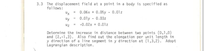 3.3 The displacement field at a point in a body is specified as
follows:
Ux= 0.06x + 0.05 -0.01z
uy = 0.01y 0.03z
uz = -0.02x + 0.01z
Determine the increase in distance between two points (0,1,0)
and (2,-1,3). Also find out the elongation per unit length in
y direction of a line segment in y direction at (1,3,2). Adopt
Lagrangian description.