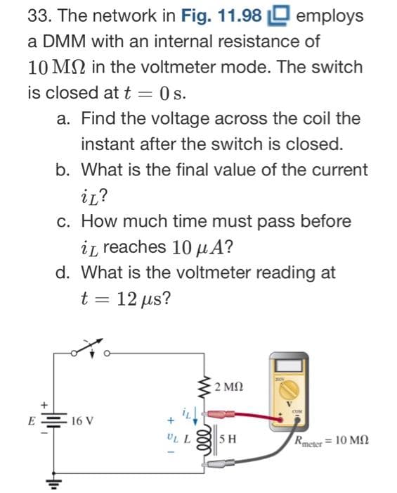 33. The network in Fig. 11.98 employs
a DMM with an internal resistance of
10 MN in the voltmeter mode. The switch
is closed at t = 0s.
E
a. Find the voltage across the coil the
instant after the switch is closed.
b. What is the final value of the current
iL?
c. How much time must pass before
it reaches 10 μA?
d. What is the voltmeter reading at
t = 12 μs?
HIL
16 V
UL
m
2 ΜΩ
5 H
Rmeter = 10 ΜΩ