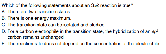 Which of the following statements about an SN2 reaction is true?
A. There are two transition states.
B. There is one energy maximum.
C. The transition state can be isolated and studied.
D. For a carbon electrophile in the transition state, the hybridization of an sp3
carbon remains unchanged.
E. The reaction rate does not depend on the concentration of the electrophile.

