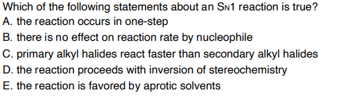 Which of the following statements about an SN1 reaction is true?
A. the reaction occurs in one-step
B. there is no effect on reaction rate by nucleophile
C. primary alkyl halides react faster than secondary alkyl halides
D. the reaction proceeds with inversion of stereochemistry
E. the reaction is favored by aprotic solvents
