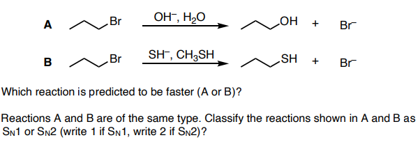 Br
OH", H2O
A
+
Br
HO
B /
SH¯, CH3SH
HS'
+
Br
Br
Which reaction is predicted to be faster (A or B)?
Reactions A and B are of the same type. Classify the reactions shown in A and B as
SN1 or Sn2 (write 1 if SN1, write 2 if SN2)?
