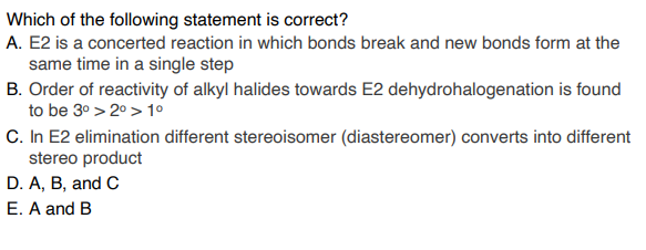 Which of the following statement is correct?
A. E2 is a concerted reaction in which bonds break and new bonds form at the
same time in a single step
B. Order of reactivity of alkyl halides towards E2 dehydrohalogenation is found
to be 3° > 20 > 1º
C. In E2 elimination different stereoisomer (diastereomer) converts into different
stereo product
D. A, B, and C
E. A and B
