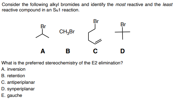 Consider the following alkyl bromides and identify the most reactive and the least
reactive compound in an SN1 reaction.
Br
Br
Br
CH3B
A B
D
What is the preferred stereochemistry of the E2 elimination?
A. inversion
B. retention
C. antiperiplanar
D. synperiplanar
E. gauche
