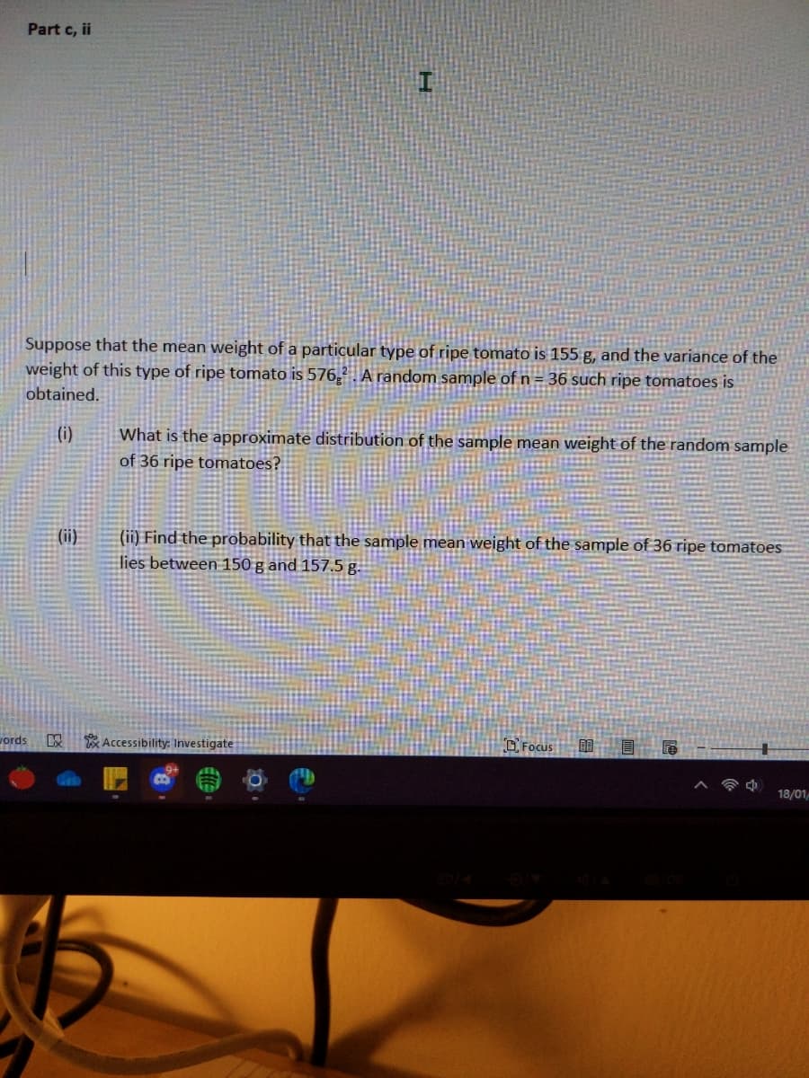 Part c, ii
Suppose that the mean weight of a particular type of ripe tomato is 155 g, and the variance of the
weight of this type of ripe tomato is 576,² A random sample of n = 36 such ripe tomatoes is
obtained.
(i)
What is the approximate distribution of the sample mean weight of the random sample
of 36 ripe tomatoes?
(ii)
(ii) Find the probability that the sample mean weight of the sample of 36 ripe tomatoes
lies between 150 g and 157.5 g.
vords
x Accessibility: Investigate
OFocus
18/01
B
带。

