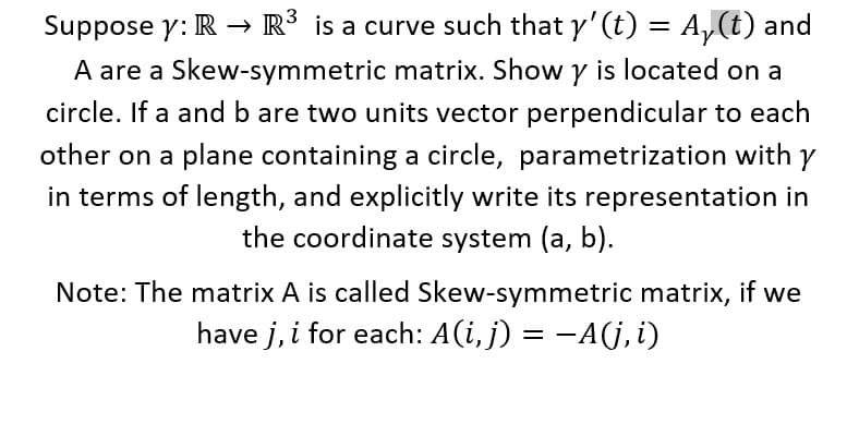 Suppose y: R → R³ is a curve such that y'(t) = A,(t) and
A are a Skew-symmetric matrix. Show y is located on a
%3|
circle. If a and b are two units vector perpendicular to each
other on a plane containing a circle, parametrization with
in terms of length, and explicitly write its representation in
the coordinate system (a, b).
Note: The matrix A is called Skew-symmetric matrix, if we
have j, i for each: A(i, j) = -A(j,i)
