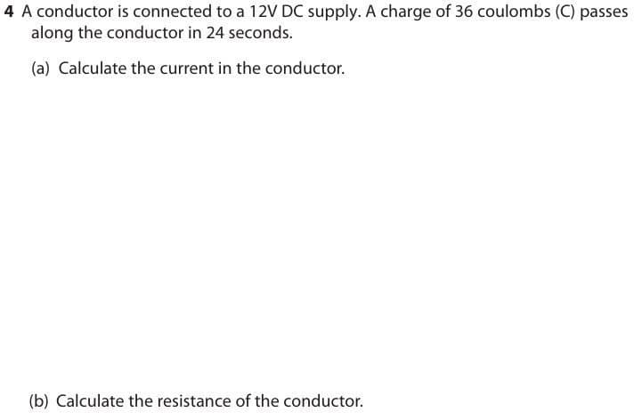 4 A conductor is connected to a 12V DC supply. A charge of 36 coulombs (C) passes
along the conductor in 24 seconds.
(a) Calculate the current in the conductor.
(b) Calculate the resistance of the conductor.