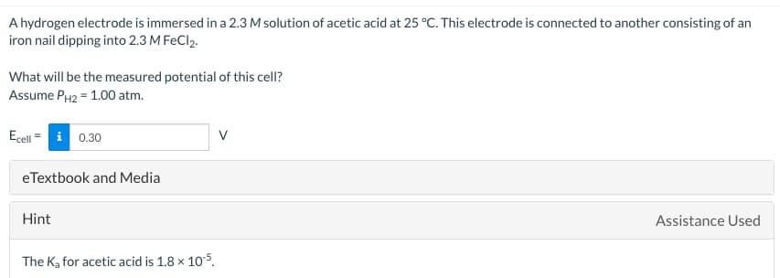 A hydrogen electrode is immersed in a 2.3 M solution of acetic acid at 25 °C. This electrode is connected to another consisting of an
iron nail dipping into 2.3 M FeCl2.
What will be the measured potential of this cell?
Assume PH2 = 1.00 atm.
Ecelli 0.30
eTextbook and Media
Hint
The Ka for acetic acid is 1.8 × 105.
V
Assistance Used