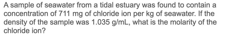 A sample of seawater from a tidal estuary was found to contain a
concentration of 711 mg of chloride ion per kg of seawater. If the
density of the sample was 1.035 g/mL, what is the molarity of the
chloride ion?
