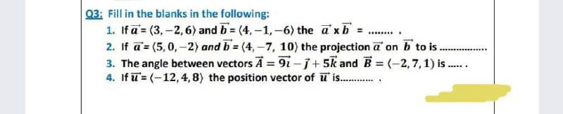Q3: Fill in the blanks in the following:
1. Ifa (3,-2, 6) and b=(4,-1,-6) the axb =
********
2. If a = (5,0,-2) and b=(4,-7, 10) the projection a on b to is........
‒‒‒‒‒‒‒‒‒‒
3. The angle between vectors A = 91-1+5 and B = (-2,7,1) is......
4. If = (-12, 4, 8) the position vector of u is..............