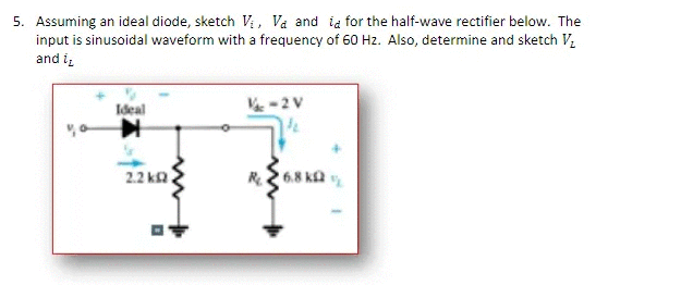 5. Assuming an ideal diode, sketch V; , Va and ia for the half-wave rectifier below. The
input is sinusoidal waveform with a frequency of 60 Hz. Also, determine and sketch V,
and i,
Ideal
-2V
2.2 ka.
6.8 ka

