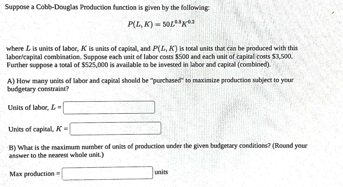 Suppose a Cobb-Douglas Production function is given by the following:
P(L, K) = 50L0.8K0.2
DA
where L is units of labor, K is units of capital, and P(L, K) is total units that can be produced with this
labor/capital combination. Suppose each unit of labor costs $500 and each unit of capital costs $3,500.
Further suppose a total of $525,000 is available to be invested in labor and capital (combined).
A) How many units of labor and capital should be "purchased" to maximize production subject to your
budgetary constraint?
Units of labor, L =
Units of capital, K =
B) What is the maximum number of units of production under the given budgetary conditions? (Round your
answer to the nearest whole unit.)
Max production =
units