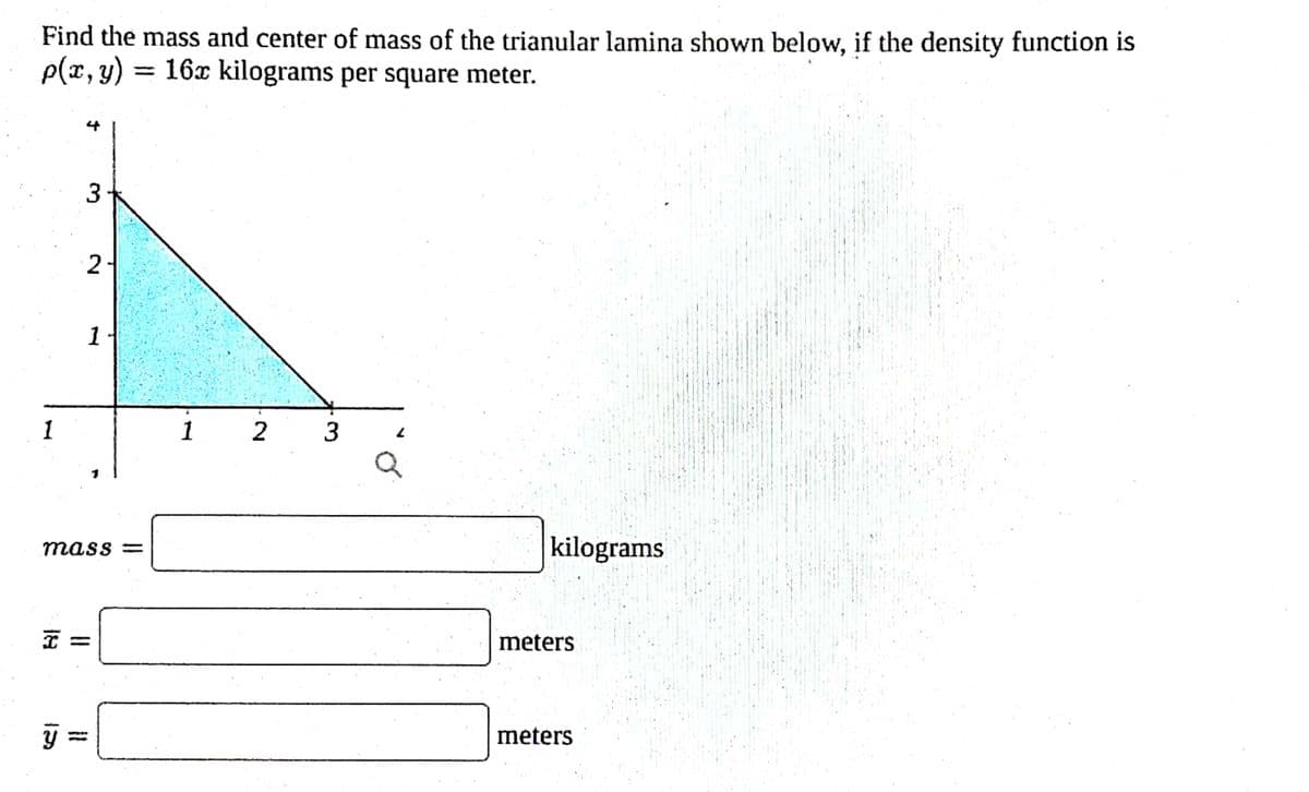 Find the mass and center of mass of the trianular lamina shown below, if the density function is
p(x, y) 16x kilograms per square meter.
1
3
y=
2
mass=
X =
11
1
1 2 3
kilograms
meters
meters