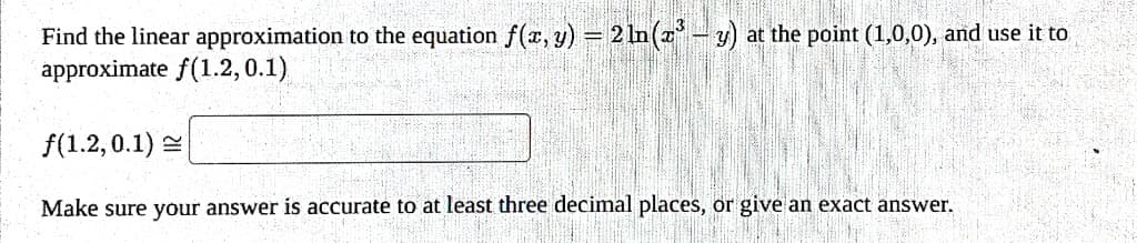 Find the linear approximation to the equation f(x, y) = 2 ln(x³ – y) at the point (1,0,0), and use it to
approximate f(1.2, 0.1)
f(1.2, 0.1)
Make sure your answer is accurate to at least three decimal places, or give an exact answer.