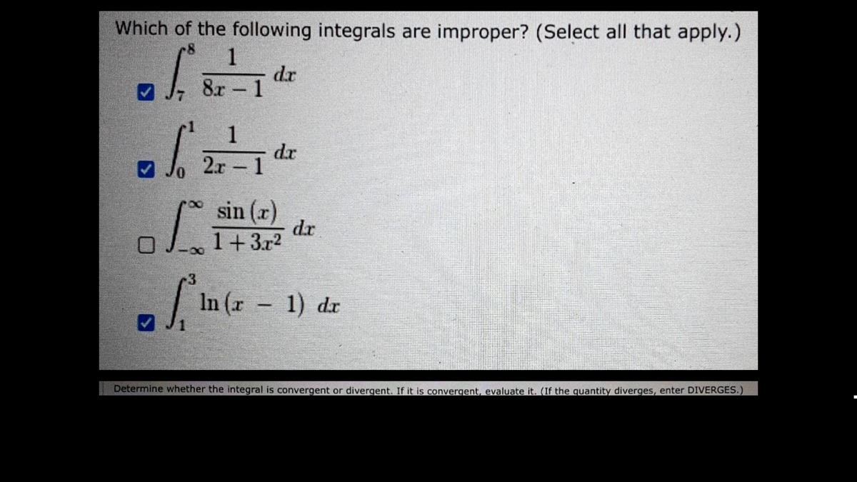 Which of the following integrals are improper? (Select all that apply.)
-8 1
8r - 1
of
S
✔
0
✔
1
2r - 1
dr
d.x
sin (r)
1+3r²
dr
3
ln (x - 1) dr
Determine whether the integral is convergent or divergent. If it is convergent, evaluate it. (If the quantity diverges, enter DIVERGES.)
