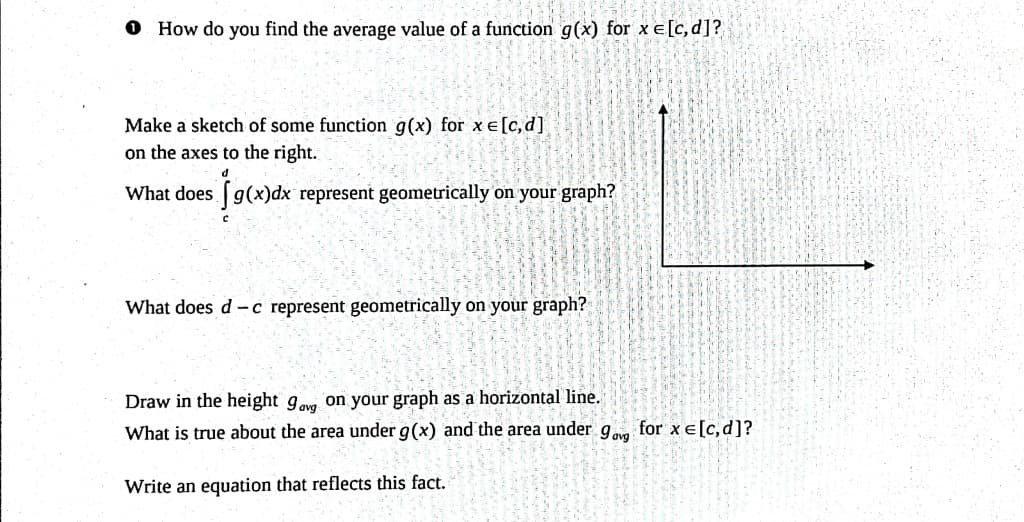 O How do you find the average value of a function g(x) for x = [c, d]?
Make a sketch of some function g(x) for xe [c, d]
on the axes to the right.
What does g(x)dx represent geometrically on your graph?
What does d -c represent geometrically on your graph?
Draw in the height 9ag on your graph as a horizontal line.
What is true about the area under g(x) and the area under 9 for xe [c, d]?
Write an equation that reflects this fact.