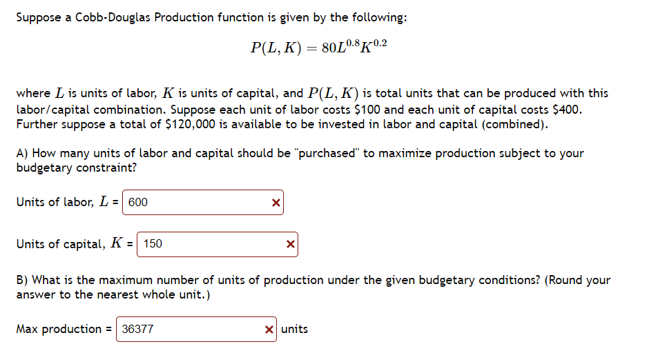 Suppose a Cobb-Douglas Production function is given by the following:
P(L,K) = 80L0.8 K-0.2
where I is units of labor, K is units of capital, and P(L, K) is total units that can be produced with this
labor/capital combination. Suppose each unit of labor costs $100 and each unit of capital costs $400.
Further suppose a total of $120,000 is available to be invested in labor and capital (combined).
A) How many units of labor and capital should be "purchased" to maximize production subject to your
budgetary constraint?
Units of labor, L = 600
Units of capital, K =
150
X
Max production = 36377
X
B) What is the maximum number of units of production under the given budgetary conditions? (Round your
answer to the nearest whole unit.)
X units