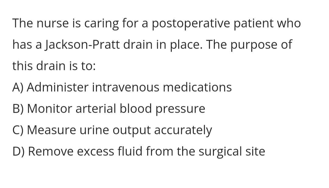 The nurse is caring for a postoperative patient who
has a Jackson-Pratt drain in place. The purpose of
this drain is to:
A) Administer intravenous medications
B) Monitor arterial blood pressure
C) Measure urine output accurately
D) Remove excess fluid from the surgical site