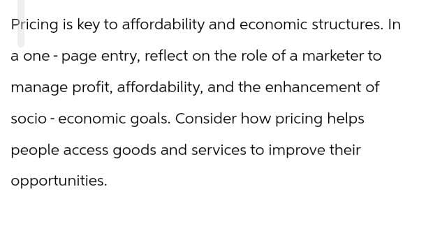 Pricing is key to affordability and economic structures. In
a one-page entry, reflect on the role of a marketer to
manage profit, affordability, and the enhancement of
socio-economic goals. Consider how pricing helps
people access goods and services to improve their
opportunities.