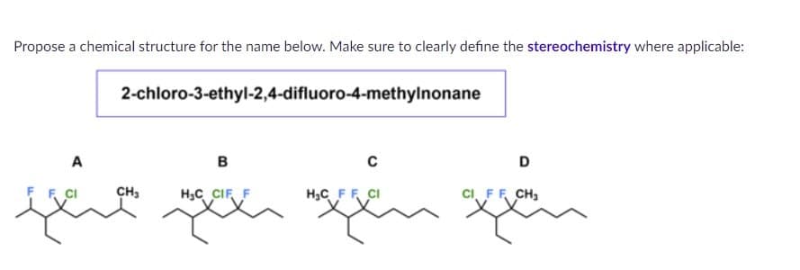 Propose a chemical structure for the name below. Make sure to clearly define the stereochemistry where applicable:
2-chloro-3-ethyl-2,4-difluoro-4-methylnonane
FCI
A
the
B
C
CH3
H₂C CIF F
H₂C FF CI
и
D
CI FF CH₂