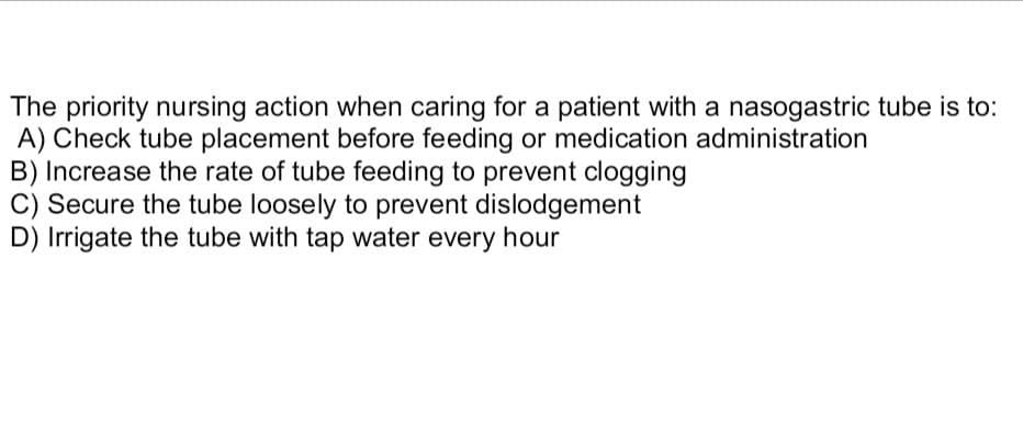 The priority nursing action when caring for a patient with a nasogastric tube is to:
A) Check tube placement before feeding or medication administration
B) Increase the rate of tube feeding to prevent clogging
C) Secure the tube loosely to prevent dislodgement
D) Irrigate the tube with tap water every hour