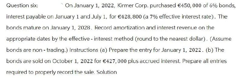 Question six:
On January 1, 2022, Kirmer Corp. purchased €450, 000 of 6% bonds,
interest payable on January 1 and July 1, for €428,800 (a 7% effective interest rate). The
bonds mature on January 1, 2028. Record amortization and interest revenue on the
appropriate dates by the effective - interest method (round to the nearest dollar). (Assume
bonds are non-trading.) Instructions (a) Prepare the entry for January 1, 2022. (b) The
bonds are sold on October 1, 2022 for €427,000 plus accrued interest. Prepare all entries
required to properly record the sale. Solution