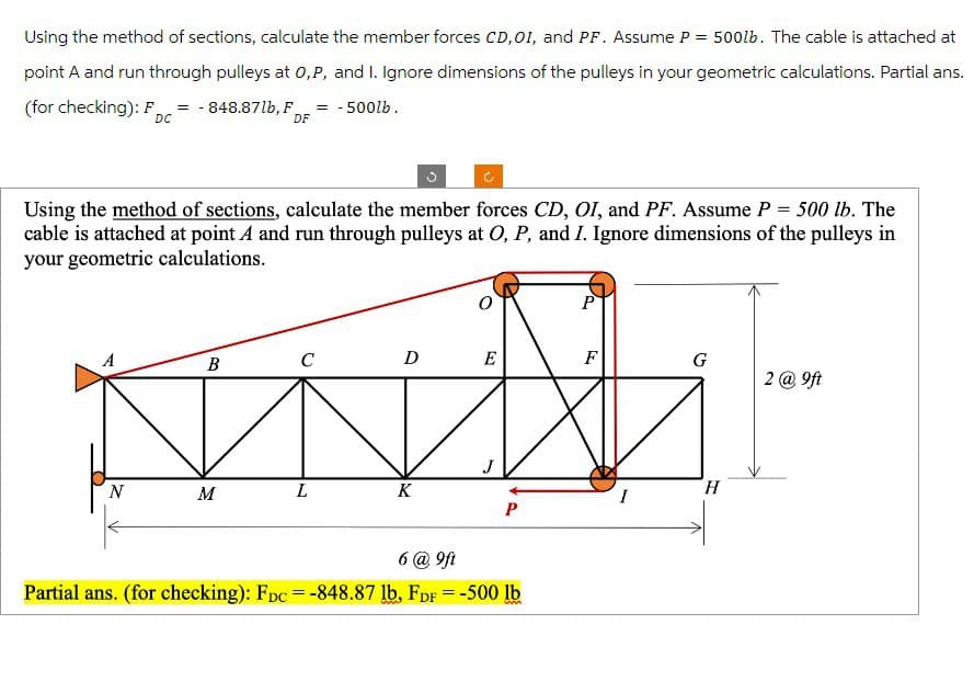 Using the method of sections, calculate the member forces CD,OI, and PF. Assume P = 500lb. The cable is attached at
point A and run through pulleys at O, P, and I. Ignore dimensions of the pulleys in your geometric calculations. Partial ans.
(for checking): F,
= -500lb.
=-848.87lb, F
DC
DF
Using the method of sections, calculate the member forces CD, OI, and PF. Assume P = 500 lb. The
cable is attached at point A and run through pulleys at O, P, and I. Ignore dimensions of the pulleys in
your geometric calculations.
P
B
C
DE
F
G
2 @ 9ft
J
H
N
M
L
K
P
6 @ 9ft
Partial ans. (for checking): FDc =-848.87 lb, FDF = -500 lb