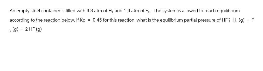 An empty steel container is filled with 3.3 atm of H2 and 1.0 atm of F2. The system is allowed to reach equilibrium
according to the reaction below. If Kp = 0.45 for this reaction, what is the equilibrium partial pressure of HF? H₂ (g) + F
2 (g) = 2 HF (g)