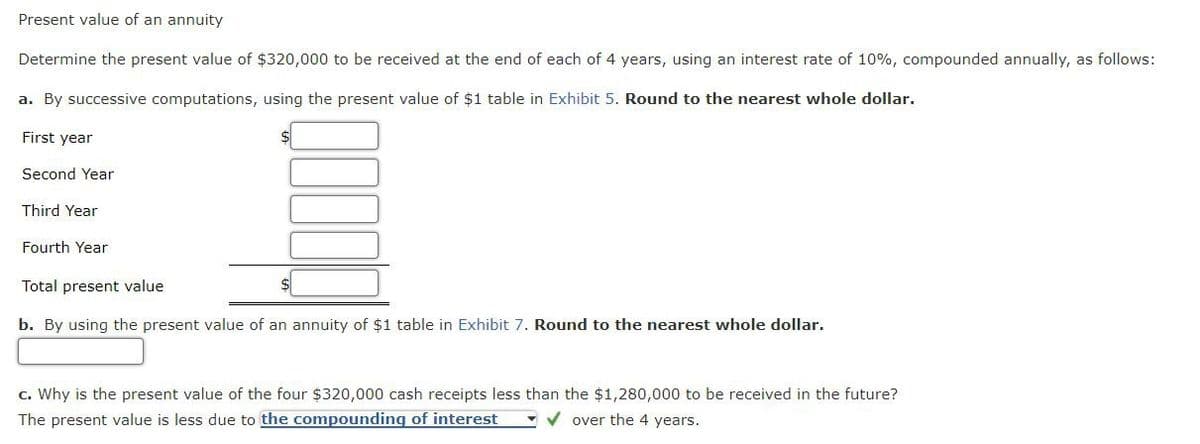 Present value of an annuity
Determine the present value of $320,000 to be received at the end of each of 4 years, using an interest rate of 10%, compounded annually, as follows:
a. By successive computations, using the present value of $1 table in Exhibit 5. Round to the nearest whole dollar.
First year
Second Year
Third Year
Fourth Year
Total present value
b. By using the present value of an annuity of $1 table in Exhibit 7. Round to the nearest whole dollar.
c. Why is the present value of the four $320,000 cash receipts less than the $1,280,000 to be received in the future?
The present value is less due to the compounding of interest
over the 4 years.