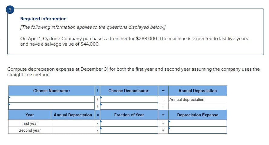 !
Required information
[The following information applies to the questions displayed below.]
On April 1, Cyclone Company purchases a trencher for $288,000. The machine is expected to last five years
and have a salvage value of $44,000.
Compute depreciation expense at December 31 for both the first year and second year assuming the company uses the
straight-line method.
Choose Numerator:
Year
Annual Depreciation
First year
Second year
x
×
Choose Denominator:
Annual Depreciation
=
Annual depreciation
=
Fraction of Year
=
Depreciation Expense
=
=