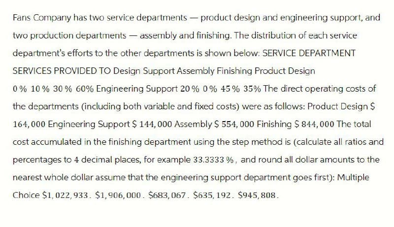 Fans Company has two service departments - product design and engineering support, and
two production departments - assembly and finishing. The distribution of each service
department's efforts to the other departments is shown below: SERVICE DEPARTMENT
SERVICES PROVIDED TO Design Support Assembly Finishing Product Design
0% 10% 30% 60% Engineering Support 20% 0% 45% 35% The direct operating costs of
the departments (including both variable and fixed costs) were as follows: Product Design $
164,000 Engineering Support $ 144,000 Assembly $ 554,000 Finishing $ 844,000 The total
cost accumulated in the finishing department using the step method is (calculate all ratios and
percentages to 4 decimal places, for example 33.3333 %, and round all dollar amounts to the
nearest whole dollar assume that the engineering support department goes first): Multiple
Choice $1,022,933. $1,906,000. $683,067. $635, 192. $945,808.