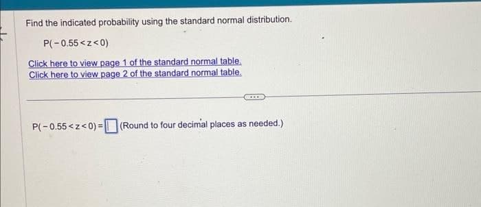 Find the indicated probability using the standard normal distribution.
P(-0.55<z<0)
Click here to view page 1 of the standard normal table.
Click here to view page 2 of the standard normal table.
P(-0.55<z<0)=(Round to four decimal places as needed.)